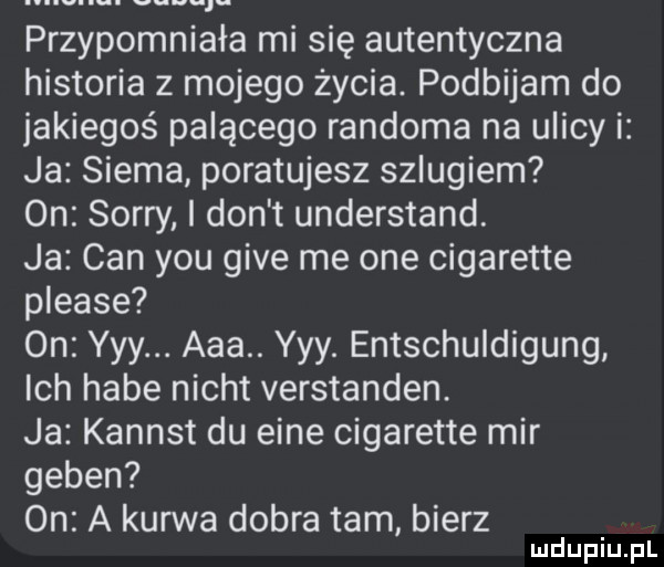 abakankami przypomniała mi się autentyczna historia z mojego życia. podbijam do jakiegoś palącego randoma na ulicy i ja siema poratujesz szlugiem on sorry i don t understand. ja cen y-u gide me one cigarette please on yyy. aaa. yyy. entschuldigung ich habe nicot verstanden. ja kanast du eide cigarette mir guben on a kurwa dobra tam bierz