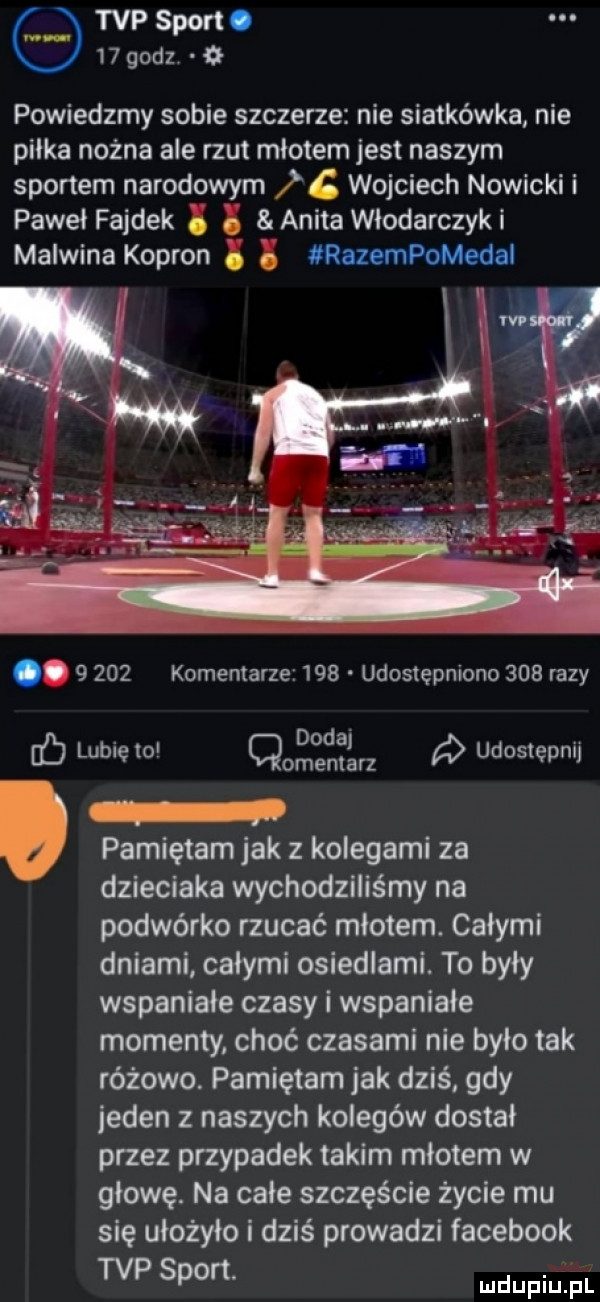 tvp sport.   godz powiedzmy sobie szczerze nie siatkówka nie piłka nożna ale rzut młotem jest naszym sportem narodowym    wojciech nowicki i paweł fałdek i anita włodarczyki malwina kapron razempomedal.       komentarzez    udostępniono     razy. dodaj ec lubię to qomenlarz udostępnij pamiętam jak z kolegami za dzieciaka wychodziliśmy na podwórko rzucać młotem. całymi dniami całymi osiedlami. to były wspaniale czasy i wspaniale momenty choć czasami nie było tak różowo. pamiętam jak dziś gdy jeden z naszych kolegów dostal przez przypadek takim młotem w głowę. na całe szczęście życie mu się ułożyło i dziś prowadzi facebook tvp sport