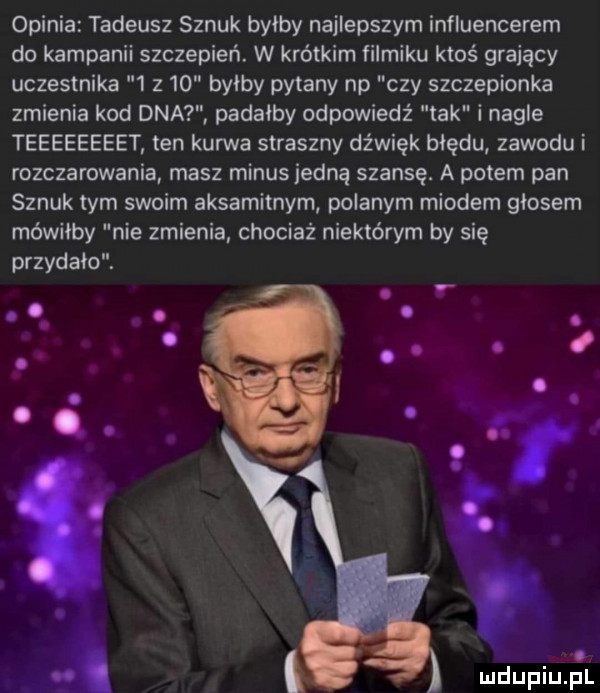 opinia tadeusz sznuk byłby najlepszym influencerem do kampanii szczepień. w krótkim filmiku ktoś grający uczestnika   z    byłby pytany np czy szczepionka zmienia kod dna paraíby odpowiedż tak i nagle teeeeeeeet ten kurwa straszny dźwięk błędu zawodu i rozczarowania masz minus jedną szansę. a potem pan sznuk tym swoim aksamitnym polanym miodem głosem mówiłby nie zmienia chociaż niektórym by się przydało. o. o ą r i. a