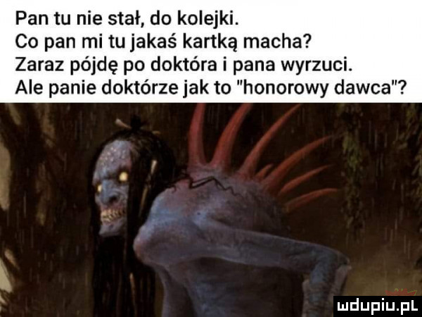 pan tu nie stał do kolejki. co pan mi tu jakaś kartką macha zaraz pójdę po doktora i pana wyrzuci. ale panie doktorze jak to honorowy dawca