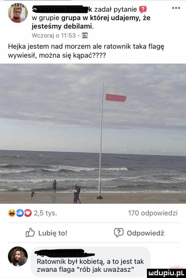zadał pytanie w grupie grupa w które udajemy że jesteśmy debilami. wczoraj o       ei hejka jestem nad morzem ale ratownik taka flagę wywiesił można się kąpać u o     tys.     odpowiedzi lubię to odpowiedź ratownik był kobietą a tojest tak zwana flaga rób jak uważasz