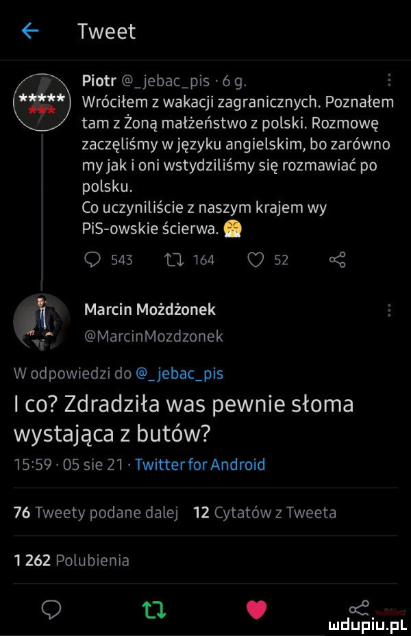 tweet piotr jebac pis ó g. wróciłem z wakacji zagranicznych poznałem tam z żoną małżeństwo z polski rozmowę zaczęliśmy wjęzyku angielskim bo zarówno my jak i oni wstydziliśmy się rozmawiać po polsku. co uczyniliście z naszym krajem wy pis obskie ścierwa. abakankami q     a     o    i marcin możdżonek zł marcinmozdzonek w odpowiedzi do jebac pis co zdradziła was pewnie słoma wystająca   butów          sie    twitterforandroid    tweety podane dalej    cytato w z tweeta      polubienia o t . mdęiufl