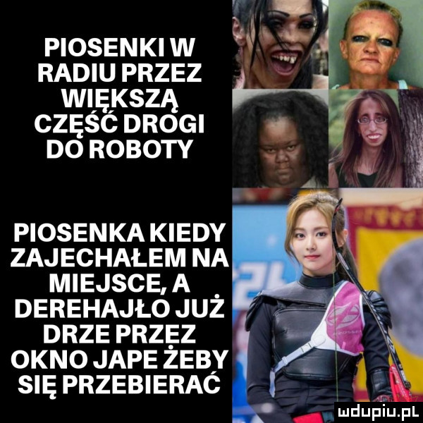 piosenki w radiu przez wdę kozą częśc drogi do roboty piosenka kiedy zajechałem na miejsce. a derehajło już drze przez okno jape zeby się przebierac. mdurjiupl