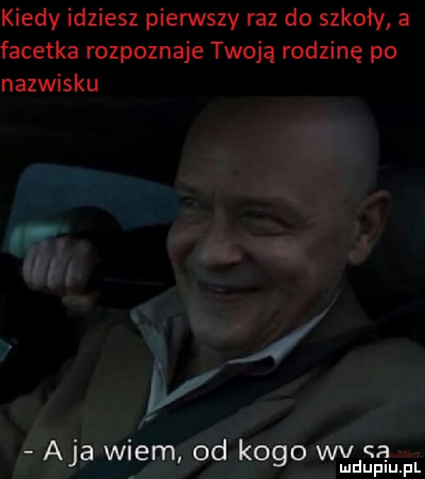 kiedy idziesz pierwszy raz do szkoły a facetka rozpoznaje twoją rodzinę po nazwisku aja wiem od kogo wv a mduplu pl