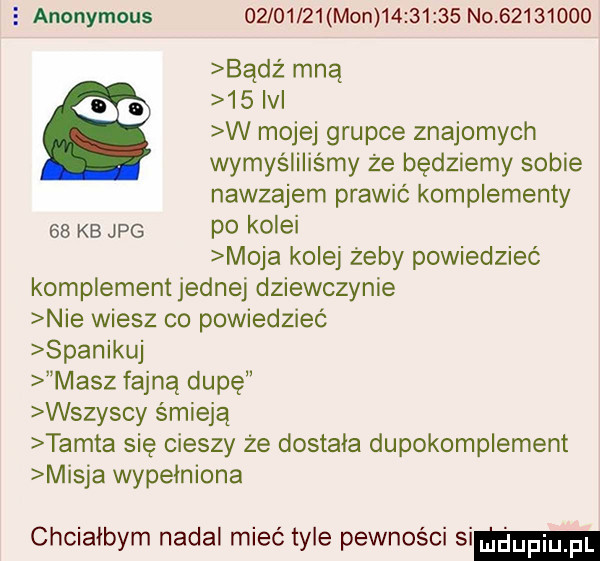 e anonymous         mon          no          bądź mna qd    ici w mojej grupce znajomych wymyśliliśmy że będziemy sobie nawzajem prawić komplementy    kb jpg p  kolei moja kolej zeby powiedzieć komplementjednej dziewczynie nie wiesz co powiedzieć spanikuj masz fajną dupę wszyscy śmieją tamta się cieszy że dostala dupokomplement misja wypełniona chcialbym nadal mieć tyle pewności si