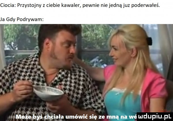 ciocia przystojny z ciebie kawaler pewnie nie jedną juz poderwałeś. ja gdy podrywam y mnie byś quiala umówić się ze mlbmó