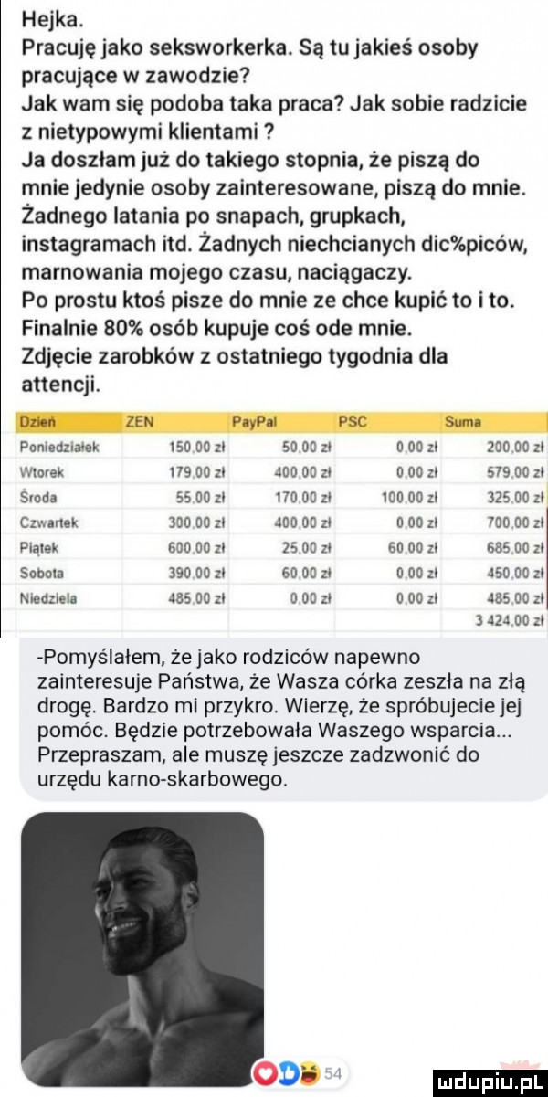 hejka. pracuje jako seksworkerka. są tujakies osoby pracujące w zawodzie jak wam się podoba taka praca jak sobie radzicie z nietypowymi klientami ja doszłam już do takiego stopnia że piszą do mnie jedynie osoby zainteresowane piszą do mnie. żadnego latania po swapach grupkach instagramach ind. żadnych niechcianych dac piców marnowania mojego czasu naciągaczy. po prestu ktoś pisze do mnie ze chce kupić to ito. finalnie    osób kupuje coś ode mnie. zdjęcie zarobków z ostatniego tygodnia dla attencji. poniedzmek iso    zi       zl   od zl        zl wloiek     do zl jw du zl   dd zl        zl sroda         l d   zl        zl     do z cmarlek md           du zl n    zl        zl pląlek        zl    do zl               zl sabala                 zl      xl     do zl niedziela        zl u du zl i od zl        zl     do zl pomyślałem żejako rodziców napewno zainteresuje państwa że wasza corka zeszla na złą drogę. bardzo mi przykro. wierzę że spróbujeciejej pomóc. będzie polrzebowala waszego wsparcia. przepraszam ale muszęjeszcze zadzwonić do urzędu kanno skarbowego. ohp