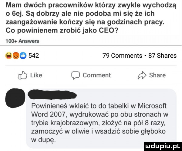 mam dwóch pracowników którzy zwykle wychodzą o gej. są dobrzy ale nie podoba mi się że ich zaangażowanie kończy się na godzinach pracy. co powinienem zrobić jako ceo      answers            comments    shares like comment stare powinieneś wkleić to do tabelki w microsoft word      wydrukować po obu stronach w trybie krajobrazowym złożyć na pai   razy zamoczyć w oliwie i wsadzić sobie głęboko wku. ę