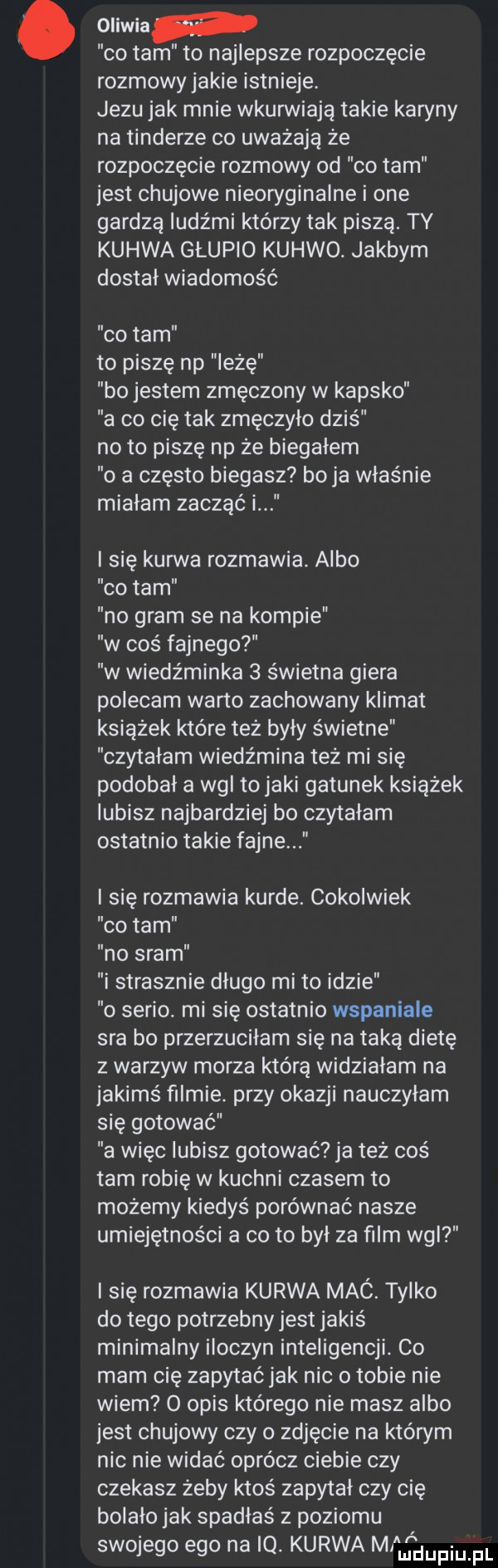 oliwia co tam to najlepsze rozpoczęcie rozmowy jakie istnieje. jezu jak mnie wkurwiają takie karyny na tonderze co uważają że rozpoczęcie rozmowy od co tam jest chujowe nieoryginalne i one gardzą ludźmi którzy tak piszą. ty kurwa głupio kurwo. jakbym dostał wiadomość co tam to piszę np leżę bo jestem zmęczony w kapsko a co cię tak zmęczyło dziś no to piszę np że biegałem o a często biegasz boja właśnie miałam zacząć i i się kurwa rozmawia. albo co tam no gram se na kompie w cos fajnego w wiedźminka   świetna giera polecam warto zachowany klimat książek które też byly świetne czytałam wiedźmina też mi się podobał a wal to jaki gatunek książek lubisz najbardziej bo czytałam ostatnio takie fajne i się rozmawia kurde. cokolwiek co tam no sram i strasznie długo mi to idzie o serio. mi się ostatnio wspaniale sra bo przerzucilam się na taką dietę z warzyw morza którą widziałam na jakimś filmie. przy okazji nauczyłam się gotować a więc lubisz gotować ja też coś tam robię w kuchni czasem to możemy kiedyś porównać nasze umiejętności a co to był za film wal i się rozmawia kurwa mac. tylko do tego potrzebny jest jakiś minimalny iloczyn inteligencji. co mam cię zapytać jak nic o tobie nie wiem   opis którego nie masz albo jest chujowy czy   zdjęcie na którym nie nie widać oprócz ciebie czy czekasz żeby ktoś zapytał czy cię bolało jak spadłaś z poziomu swojego ego na io. kurwa m dupqul