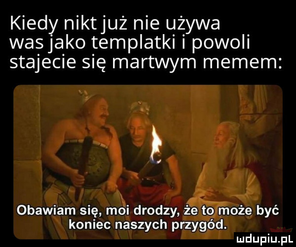 kiedy niktjuż nie używa wasjako templatki i powoli stajecie się martwym memem obawiam się moi drodzy że to może być koniec naszych przygód