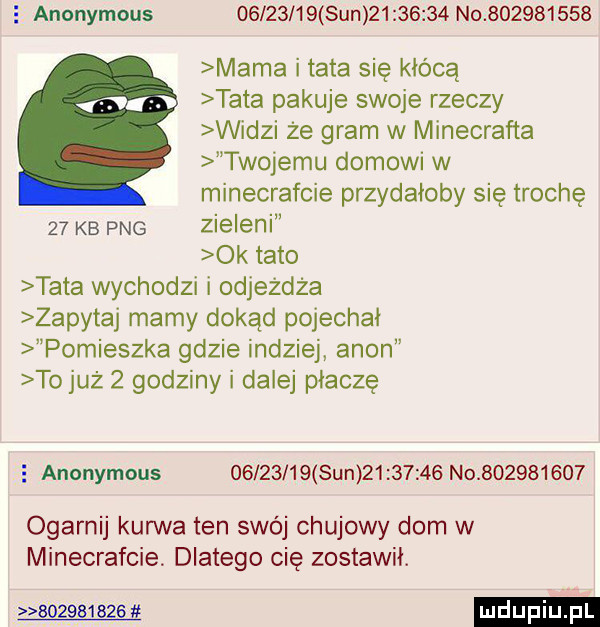 anonymous          sun           no           mama i tata się kłócą tata pakuje swoje rzeczy widzi że gram w minecrafta twojemu domowi w minecrafcie przydałoby się trochę    kb pbg zieleni ok tato tata wychodzi i odjeżdża zapytaj mamy dokąd pojechał pomieszka gdzie indziej agon to już   godziny i dalej płaczę   anonymous          sun          no           ogarnij kurwa ten swój chujowy dom w minecrafcie. dlatego cię zostawił