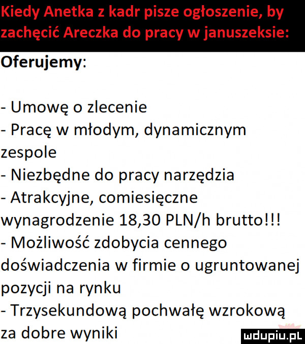 oferujemy umowę o zlecenie pracę w młodym dynamicznym zespole niezbędne do pracy narzędzia atrakcyjne comiesięczne wynagrodzenie       pln h brutto możliwość zdobycia cennego doświadczenia w firmie o ugruntowanej pozycji na rynku trzysekundową pochwałę wzrokową za dobre wyniki
