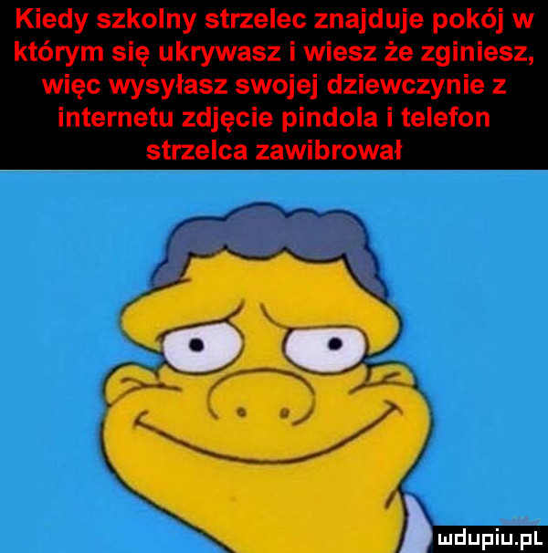 kiedy szkolny strzelec znajduje pokój w którym się ukrywasz i wiesz że zginiesz więc wysyłasz swojej dziewczynie z internetu zdjęcie pindola i telefon strzelca zawibrował