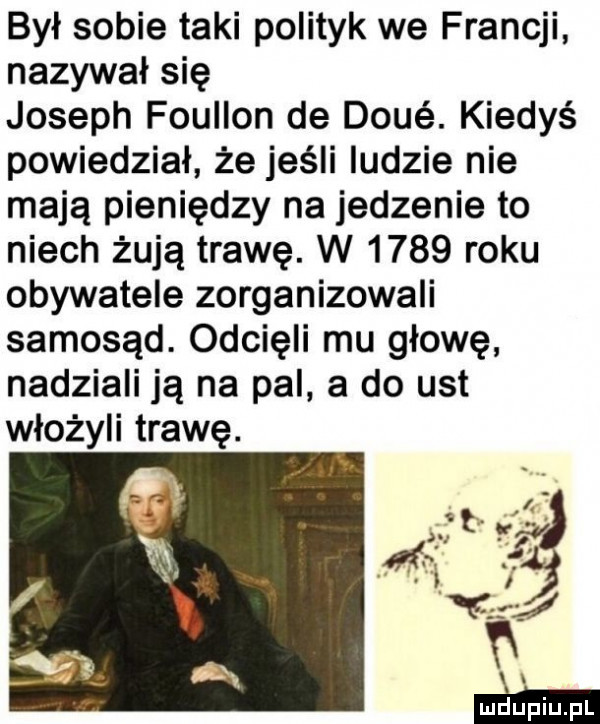 był sobie taki polityk we francji nazywał się joseph foullon de doje. kiedyś powiedział że jeśli ludzie nie mają pieniędzy na jedzenie to niech żują trawę. w      roku obywatele zorganizowali samosąd. odcięli mu głowę nadziali ją na pal a do ust włożyli trawę