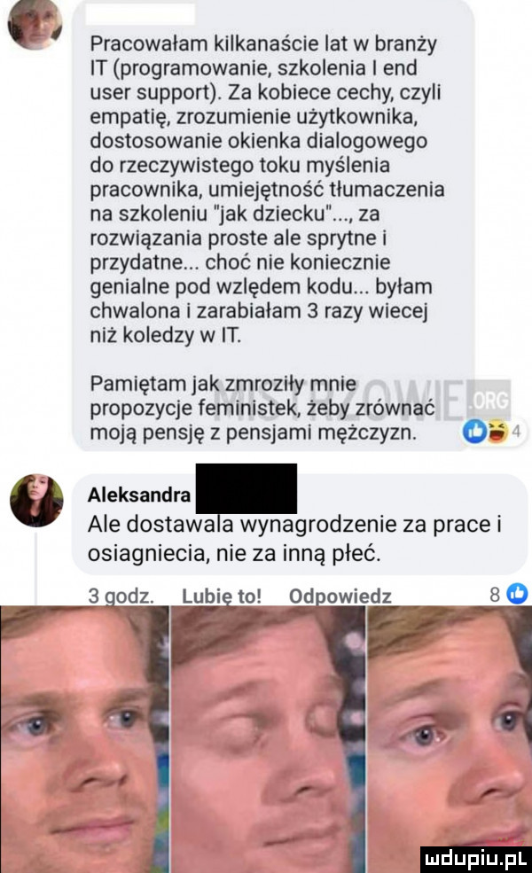 a l pracowalam kilkanaście lat w branży it programowanie szkolenia end umer support. za kobiece cechy czyli empatię zrozumienie użytkownika dostosowanie okienka dialogowego do rzeczywistego toku myślenia pracownika umiejętność tlumaczenia na szkoleniu jak dziecku za rozwiązania proste ale sprytne i przydatne. choć nie koniecznie genialne pod wzlędem kodu. byłam chwalona i zarabiałam   razy wiecej niż koledzy w it. pamiętam jak zmroziły mnie propozycje feministek żeby zrównać moją pensję z pensjami mężczyzn. o aleksandra ale dostawa a wynagrodzenie za prace i osiagniecia nie za inną płeć.   oaz. lubi to od owiedz