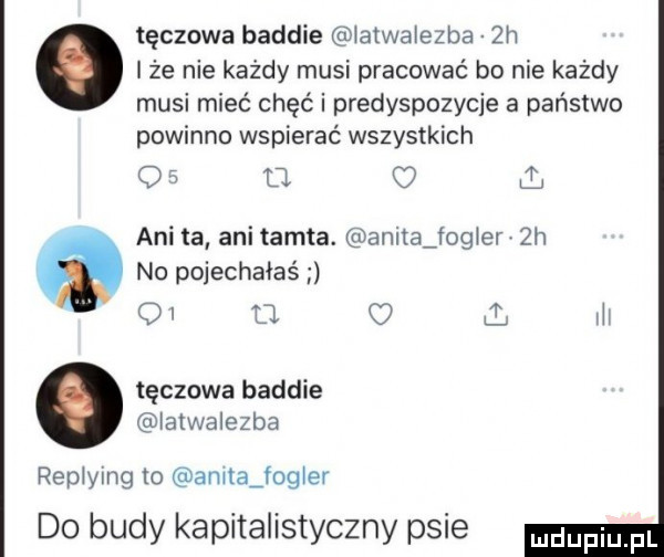 tęczowa badzie atwalezba  h iże nie kazdy musi pracować bo nie każdy musi mieć chęć i predyspozycje a państwo powinno wspierać wszystkich o   u c ani ta ani tamta. anita fag er  h no pojechałeś o o m tęczowa badzie latwalezba replying m annajogler do budy kapitalistyczny psie