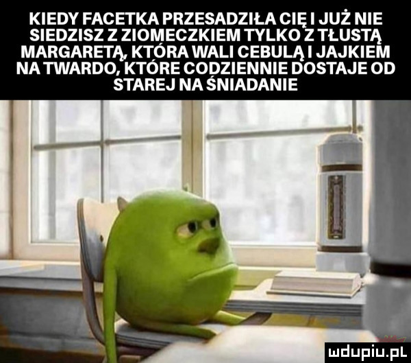 kiedy facetka przesadzila cię i juz nie siedzisz z ziomeczkiem tylko z tłustą margaretą która wali cebulą i jajkiem na twardo które codziennie dostaje od starej na śniadanie