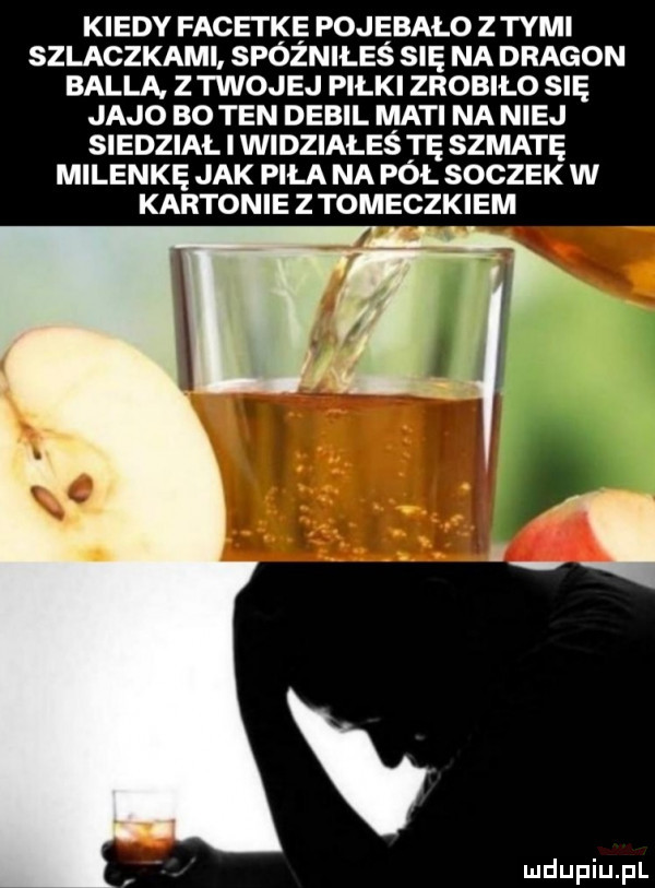 kiedy facetkę pojebalo z tymi szlaczkami spóźniłeś się na dragon bella z twojej piłki zrobiło się jajo bo ten debil maci na niej siedział i widziałeś tę szmatę milenkę jak piła na pół soczek w kartonie z tomeczkiem