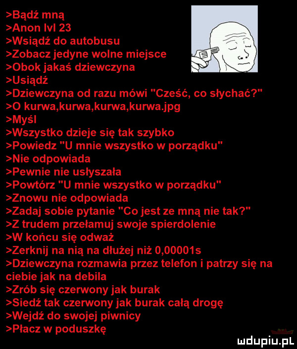 bądź mną agon ici    wsiądź do autobusu zobacz jedyne wolne miejsce obok jakas dziewczyna usiądź dziewczyna od razu mówi cześć co słychać o kurwa kurwa kurwa kurwa jpg mas l wszystko dzieje się tak szybko powiedz u mnie wszystko w porządku nie odpowiada pewnie nie usłyszała powtórz u mnie wszystko w porządku znowu nie odpowiada zadaj sobie pytanie co jest ze mną nie tak z trudem przełamuj swoje spierdolenie w końcu się odważ zerknij na nią na dłużej niż          dziewczyna rozmawia przez telefon i patrzy się na ciebie jak na debila zrób się czerwony jak burak siedź tak czerwony jak burak całą drogę wejdź do swojej piwnicy płacz w poduszkę