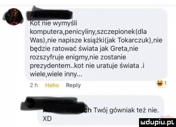 me wymyśli komputera penicyliny szczepionek d a was nie napisze książki jak tokarczuk nie będzie ratować świata jak greta nie rozszyfruje enigmy nie zostanie prezydentem kot nie uratuje świata i wiele wiele inny.   iv haba repry h twój górniak też nie. xd