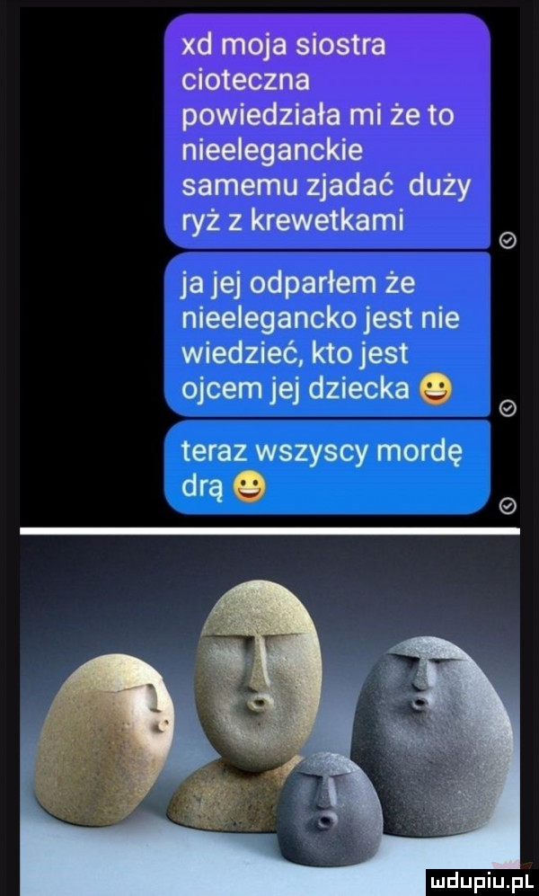 samemu zjadać duży ryż z krewetkami ja jej odparłem że nieeleganckojest nie wiedzieć kto jest ojcem jej dziecka o teraz wszyscy mordę drą o e