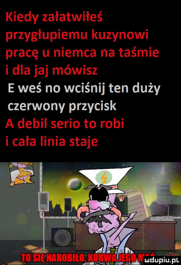 kiedy załatwiłeś przygłupiemu kuzynowi pracę u niemca na taśmie i dla jaj mówisz e waś no wciśnij ten duży czerwony przycisk a debil serio to robi i cała linia staje