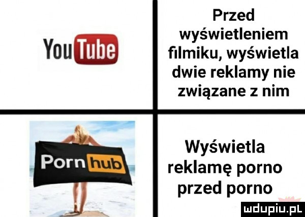 przed wyświetleniem y-u tube filmiku wyświetla dwie reklamy nie związane z nim wyświetla reklamę porno przed porno ludu iu. l