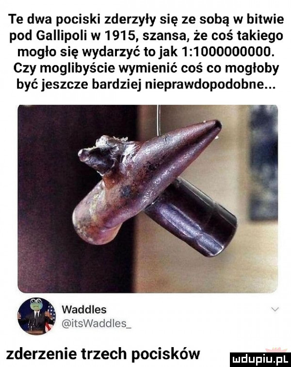 te dwa pociski zderzyły się ze sobą w bitwie pod gallipoli w      szansa że coś takiego mogło się wydarzyć to jak             . czy moglibyście wymienić coś co mogłoby być jeszcze bardziej nieprawdopodobne. waddles iiswaddles zderzenie trzech pocisków
