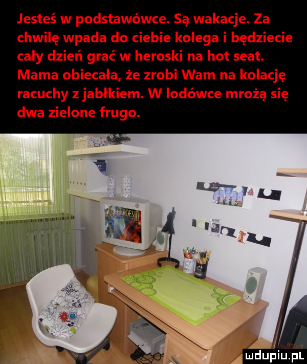 jesteś w podstawówce. są wakacje. za chwilę wpada do ciebie kolega i będziecie caly dzień grać w heroski na hot seat. mama obiecała że zrobi wam na kolację racuchy z jabłkiem. w lodówce mrożą się dwa zielone frugo