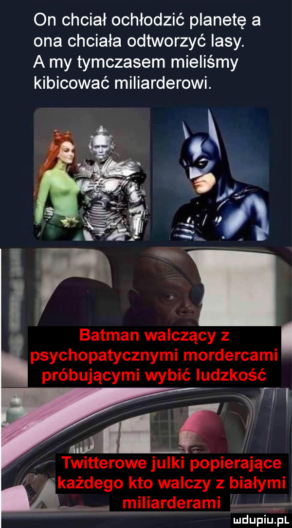 on chciał ochłodzić planetę a ona chciała odtworzyć iksy. a my tymczasem mieliśmy kibicować miliarderowi. batman walczący z i psychopatycznymi mordercami próbującymi wybić ludzkość twitterowe julki popierające każdego kto walczy z białymi miliarderami ą