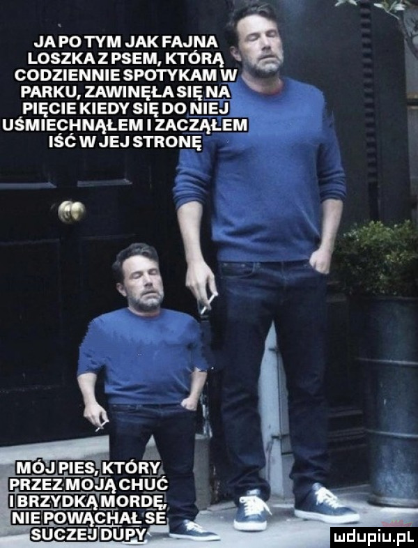 i ja p  tym jak fajna loszka z psem którą h oodziennie spotykam w parku zawinula się mak pięcie kiedy się do niej uśmiechnąłem zacząłem iść wiej stronę