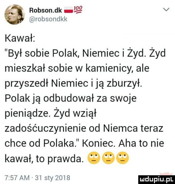 robson dk v robsondkk kawał był sobie polak niemiec i żyd. żyd mieszkał sobie w kamienicy ale przyszedł niemiec i ją zburzył. polakją odbudował za swoje pieniądze. żyd wziął zadośćuczynienie od niemca teraz chce od polaka koniec. aha to nie kawał to prawda.     am    styzmg