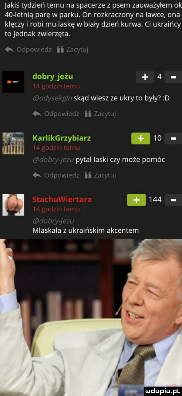 jakiś tydzień temu na spacerze z psem zauważyłem ok a letnią parę w parku. on rozkraczony na ławce ona klęczki robi mu laskę w biały dzień kurwa. ci ukraińcy tojednak zwierzęta. h ii   skąd wiesz ze udry to były d   ii um-u   . pitai laski czy może pomóc ii i mlaskała z ukraińskim akcentem