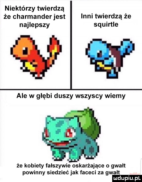 niektórzy twierdzą że charmanderjest inni twierdzą że najlepszy squirtle ale w głębi duszy wszyscy wiemy że kobiety fałszywie oskarżające o gwałt powinny siedzieć jak faceci za gwałt
