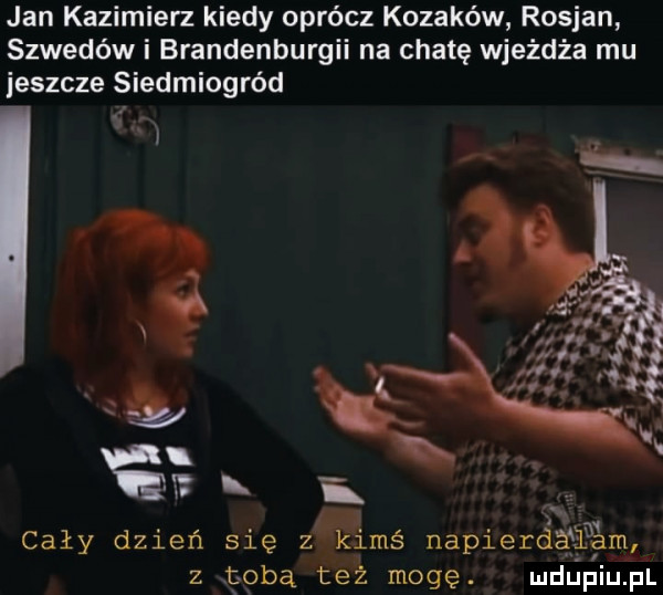 jan kazimierz kiedy oprócz kozaków rosjan szwedów i brandenburgii na chatę wjeżdża mu jeszcze siedmiogród cały dzień się zaleś napierdéﬁam z tobą też mogę. ludupiu. pl