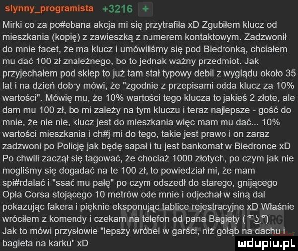 slynny prognmish      mirki co za po elana akcja mi się przytratila xd zgubiłem klucz od mieszkania kopię z zawieszką z numerem kontaktowym. zadzwonił do mnie tacet. ze ma klucz i umówiliśmy się pod biedronka chcialem mu dać     zl znaleznego bo to jednak wazny przedmiot. jak przyjechałem pod sklep to już tam stal typowy debil z wyglądu okolo    lat i na dzień dobry mówi. ze zgodnie z przepisami odda klucz za    wartości. mówię mu ze    wartości tego klucza to jakieś   zlote ale dam mu     zl bo mi zależy na tym kluczu i teraz najlepsze gość do mnie. że nie nie klucz jest do mieszkania więc mam mu dać.    wartości mieszkania i sh j mi do tego takie jest prawo i on zaraz zadzwoni po policję jak będę sapal i tu jest bankomat w biedronce xd po chwili zuczał się tagować ze chociaz      zlotych po czym jak nie mogliśmy się dogadać n-te     zl. to powiedzial mi że mam spi rdalac i ssać mu palę po czym odszedl do starego gnijacego opla corsa stojacego    metrów ode mnie i odjechat w siną dal pokazując fabera i pięknie eksponując tablice rejestracyjne xd właśnie wróciłem z komendy i czekam na telefon od pana bagiety jak to méwi przyslowie lepszy wróbel w garści. niz golab na dachu i bagieta na karku xd