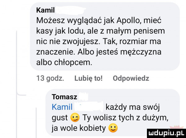 kamil możesz wyglądać jak apollo mieć kasy jak lodu ale z małym penisem nic nie zwojujesz. tak rozmiar ma znaczenie. albo jesteś mężczyzna albo chłopcem.     dz. lunięto odpowiedz tomasz kamil każdy ma swój gust o ty wolisz tych z dużym ja wole kobiety