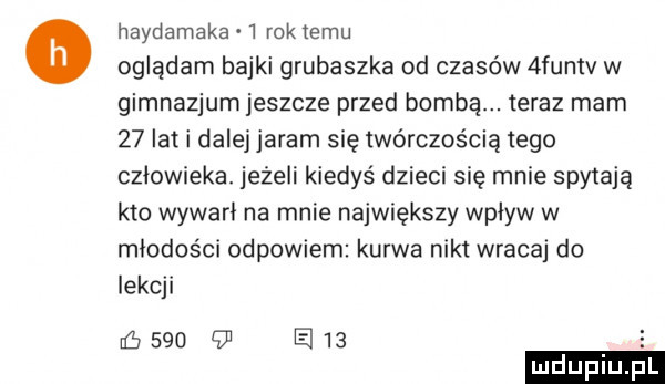 hajdamaka   rok izmu oglądam bajki grubaszka od czasów  funtv w gimnazjum jeszcze przed bombą. teraz mam    lat i dalej jaram się twórczością tego człowieka. jeżeli kiedyś dzieci się mnie spytają kto wywarł na mnie największy wpływ w młodości odpowiem kurwa nikt wracaj do lekcji        em