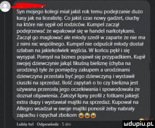 syn mojego kolegi miałjakś rok temu podejzanie dużo kasy jak na iicealislę. co jakiś abs nowy gadżet. ciuchy na które nie sq od waliców. kumpel zadał podejrzewać że wpakował się w handel narkotykami. zaczął go maglować ale młody szedł w zaparte ze nie ma z nimi nic współnegu. kumpel nie odpuścił młody dostał szlaban na jakiekolwiek wyjścia. w końcu pękł i się wysypał. pomysł na biznes pojawiłsię przypadkiem. kupił mojej dziewannie jakąś iikuśną bieliznę chyba na urodziny me że pomiędzy zakupem a urodzinami dnewayna przestała być ego dziewanną wstawił daszki naspfzedazlłośćzapytańoto aybieiznajest używana przerosiajego oczekiwania i spowodowała że dame objawienia. założył lipny proﬁl z fotkami jakiejś ma dupy i wystawiał majtki na sprzedaz. kupował na allegro wsadzał w swoje majtki ponosił żeby nastały zapadiu i opychał zbokom eee lunięto odpowiedz sam