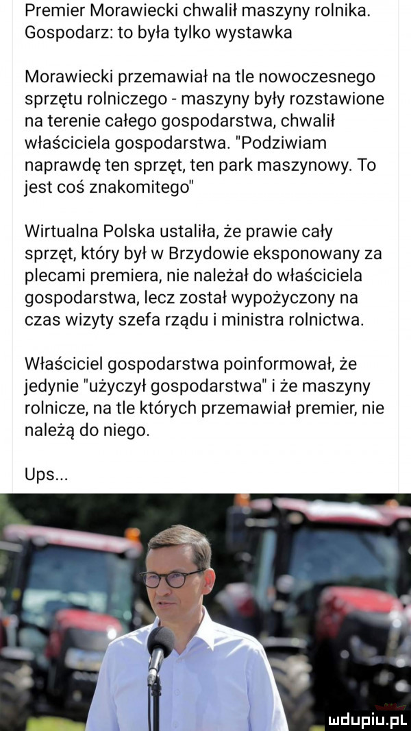 premier morawiecki chwalił maszyny rolnika. gospodarz to była tylko wystawka morawiecki przemawiał na tle nowoczesnego sprzętu rolniczego maszyny byly rozstawione na terenie calego gospodarstwa chwalił właściciela gospodarstwa. podziwiam naprawdę ten sprzęt ten park maszynowy. to jest coś znakomitego wirtualna polska ustaliła że prawie cały sprzęt który był w brzydowie eksponowany za plecami premiera nie należał do właściciela gospodarstwa lecz został wypożyczony na czas wizyty szefa rządu i ministra rolnictwa. właściciel gospodarstwa poinformował że jedynie użyczył gospodarstwa i że maszyny rolnicze na tle których przemawiał premier nie należą do niego