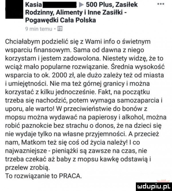rodzinny alimenty i inne zasiłki pogawędki cała polska. kasia     plus zasiłek chciałabym podzielić się z wami info o świetnym wsparciu finansowym. sama od dawna z niego korzystam ijestem zadowolona. niestety widzę że to wciąż malo popularne rozwiązanie. średnia wysokość wsparcia to ok.      zl ale dużo zależy też od miasta i umiejętności. nie ma też górnej granicy i można korzystać z kilku jednocześnie. fakt na początku trzeba sie nachodzić potem wymaga samozaparcia i uporu ale warto w przeciwieństwie do bonów z mop-u można wydawać na papierosy i alkohol można robić paznokcie bez strachu o donos. że na dzieci się nie wydaje tylko na wlasne przyjemności. a przecież nam. maikom też się coś od życia nalezy i co najwazniejsze pieniążki są zawsze na czas nie trzeba czekać aż baby z mop-u kawkę odstawia i przelew zrobią to rozwiązanie to praca