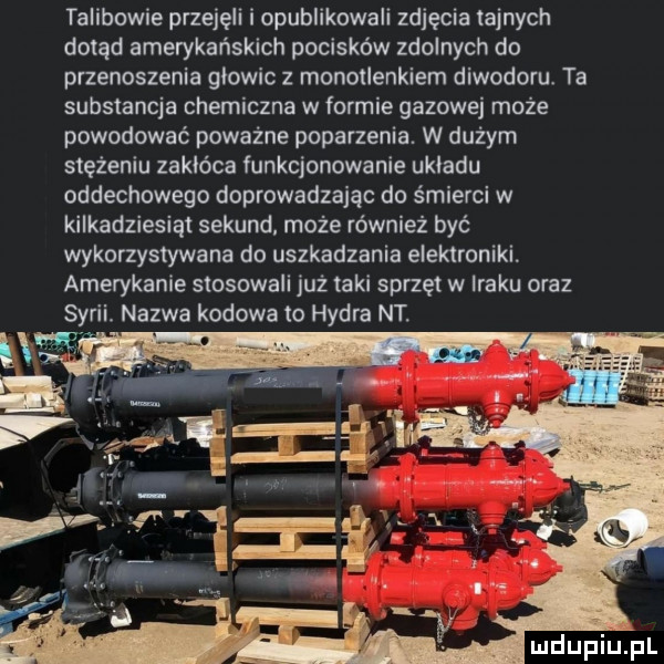 talibowie przejeli i opublikowali zdjęcia tajnych dotąd amerykańskich pocisków zdolnych do przenoszenia głowic z monotlenkiem diwodoru. ta substancja chemiczna w formie gazowej może powodować poważne poparzenia. w dużym stężeniu zakłóca funkcjonowanie ukladu oddechowego doprowadzając do śmierci w kilkadziesiąt sekund może również być wykorzystywana do uszkadzania elektroniki. amerykanie stosowali już taki sprzet w iraku oraz syrii nazwa kodowa to hydra nt