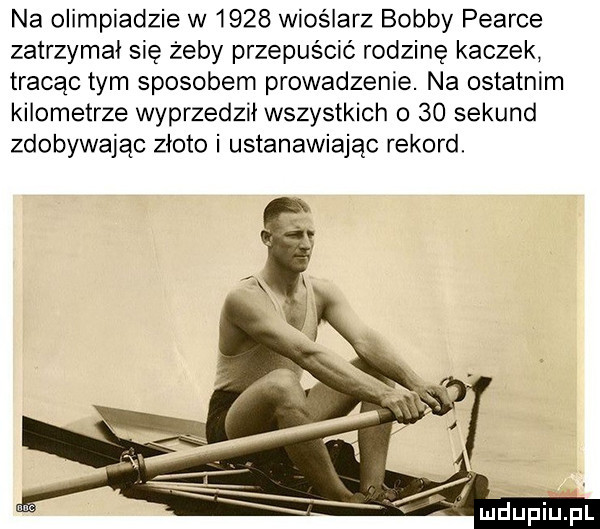 na olimpiadzie w      wioślarz bobby pearce zatrzymal się żeby przepuścić rodzinę kaczek tracąc tym sposobem prowadzenie. na ostatnim kilometrze wyprzedził wszystkich o  o sekund zdobywając zloto i ustanawiając rekord. mdupiupl