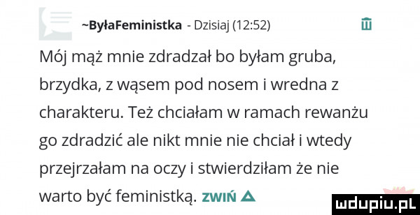ei byłafeministka dzisiaj       mój mąż mnie zdradzał bo byłam gruba brzydka z wąsem pod nosem i wredna z charakteru też chciałam w ramach rewanżu go zdradzić ale nikt mnie nie chciał i wtedy przejrzałam na oczki stwierdziłam że nie warto być feministką. zwm i a