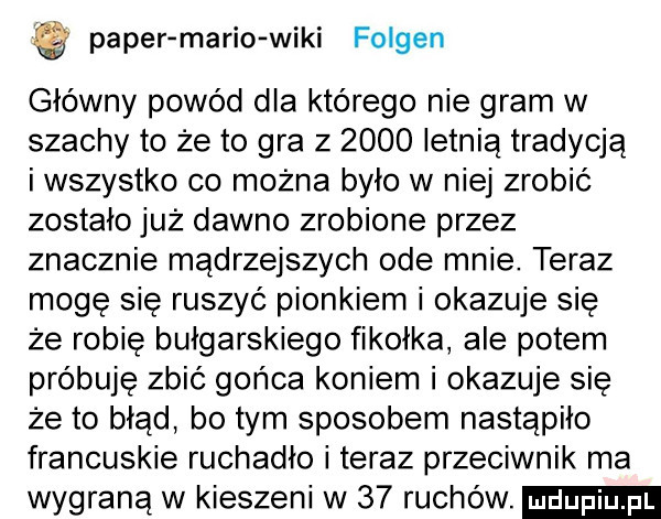 pager mario wiki fosgen główny powód dla którego nie gram w szachy to że to gra z      letnią tradycją i wszystko co można było w niej zrobić zostało już dawno zrobione przez znacznie mądrzejszych ode mnie. teraz moge sie ruszyć pionkiem i okazuje się że robię bułgarskiego fikołka ale potem próbuję zbić gońca koniem i okazuje się że to błąd bo tym sposobem nastąpiło francuskie ruchadło i teraz przeciwnik ma wygraną w kieszeni w    ruchów