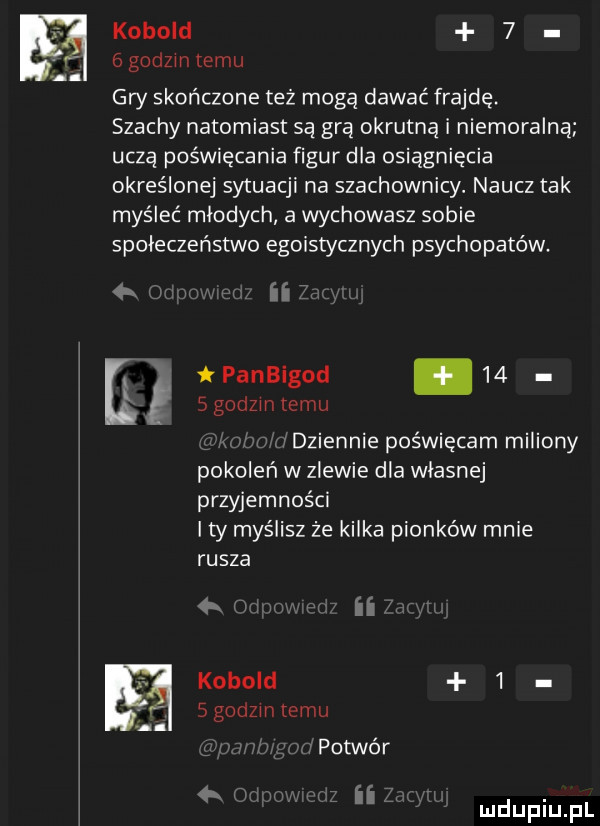 kobold    gad  niemu gry skończone też mogą dawać frajdę. szachy natomiast są gra okrutną i niemoralna uczą poświęcania figur dla osiągnięcia określonej sytuacji na szachownicy. naucz tak myśleć mlodych a wychowasz sobie spoleczenstwo egoistycznych psychopatów. abakankami ii  el panbigod.      godom temu dziennie poświęcam miliony pokoleń w zlewie dla wlasnej przyjemności i ty myślisz że kilka pionków mnie rusza q ii kobold     godom temu vpotwór ii z