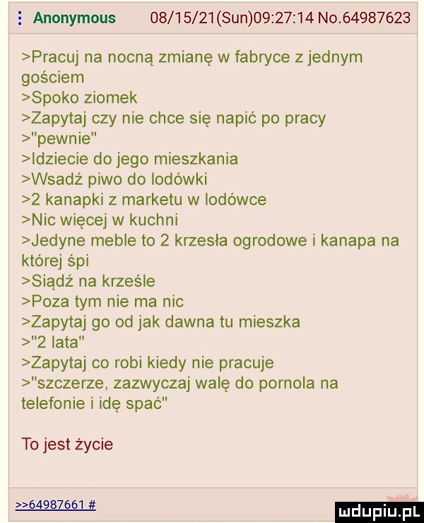 anonymous          sun          no          pracuj na nocną zmianę w fabryce zjednam gościem spoko ziomek zapytaj czy nie chce się napić po pracy pewnie idziecie do jego mieszkania wsadż piwo do lodówki   kanapki z marketu w lodówce nie więcej w kuchni jedyne meble to   krzesła ogrodowe i kanapa na której s pi siądź na krześle poza tym nie ma nic zapytaj go od jak dawna tu mieszka   lata zapytaj co robi kiedy nie pracuje szczerze zazwyczaj walę do pornola na telefonie i idę spać to jest życie