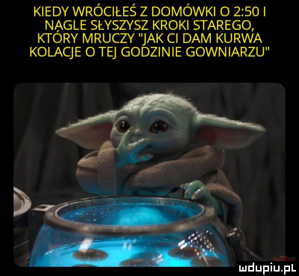 kiedy wróciłeś z domówki o      l nagle słyszysz kroki starego ktory mruczy jak ci dam kurwa kolacje o tej godzinie gowniarzu