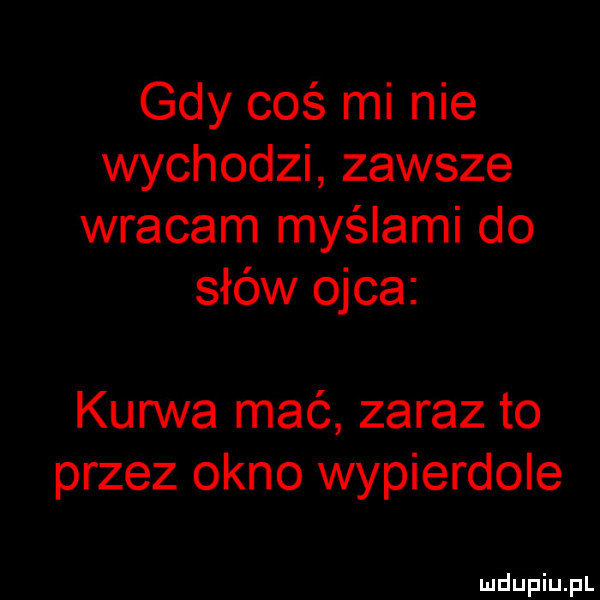 gdy coś mi nie wychodzi zawsze wracam myślami do słów ojca kurwa mać zaraz to przez okno wypierdole
