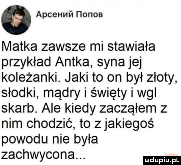 apcehmń nonna matka zawsze mi stawiała przykład antka syna jej koleżanki. jaki to on był złoty słodki mądry i święty i wal skarb. ale kiedy zacząłem z nim chodzić to zjakiegoś powodu nie była zachwycona
